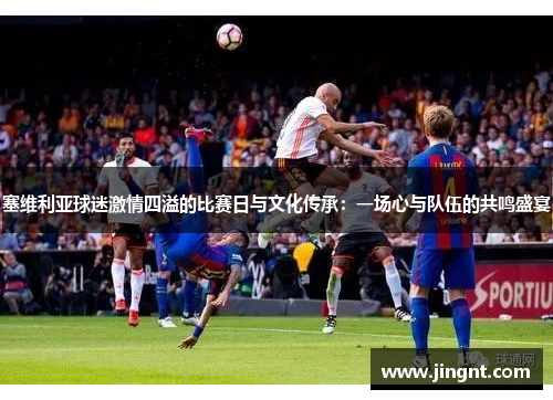 塞维利亚球迷激情四溢的比赛日与文化传承：一场心与队伍的共鸣盛宴