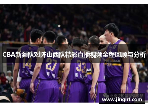 CBA新疆队对阵山西队精彩直播视频全程回顾与分析